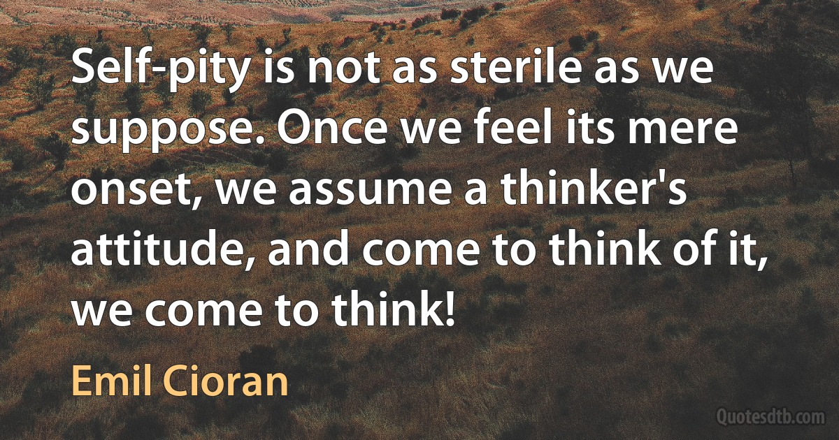 Self-pity is not as sterile as we suppose. Once we feel its mere onset, we assume a thinker's attitude, and come to think of it, we come to think! (Emil Cioran)