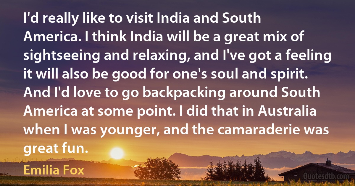 I'd really like to visit India and South America. I think India will be a great mix of sightseeing and relaxing, and I've got a feeling it will also be good for one's soul and spirit. And I'd love to go backpacking around South America at some point. I did that in Australia when I was younger, and the camaraderie was great fun. (Emilia Fox)