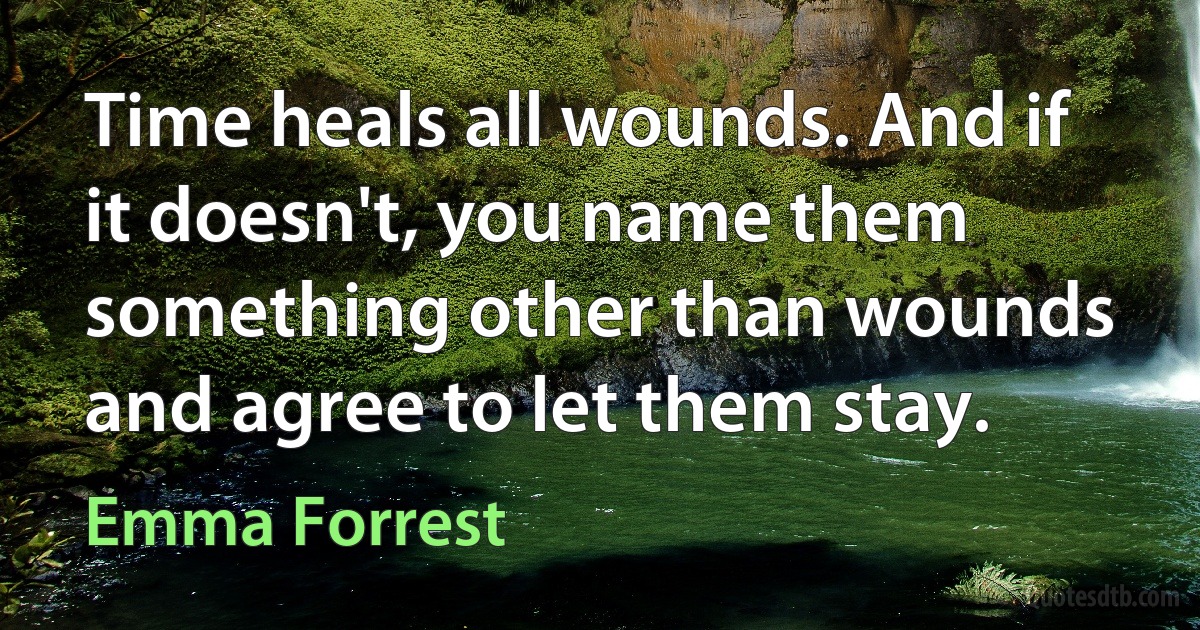 Time heals all wounds. And if it doesn't, you name them something other than wounds and agree to let them stay. (Emma Forrest)