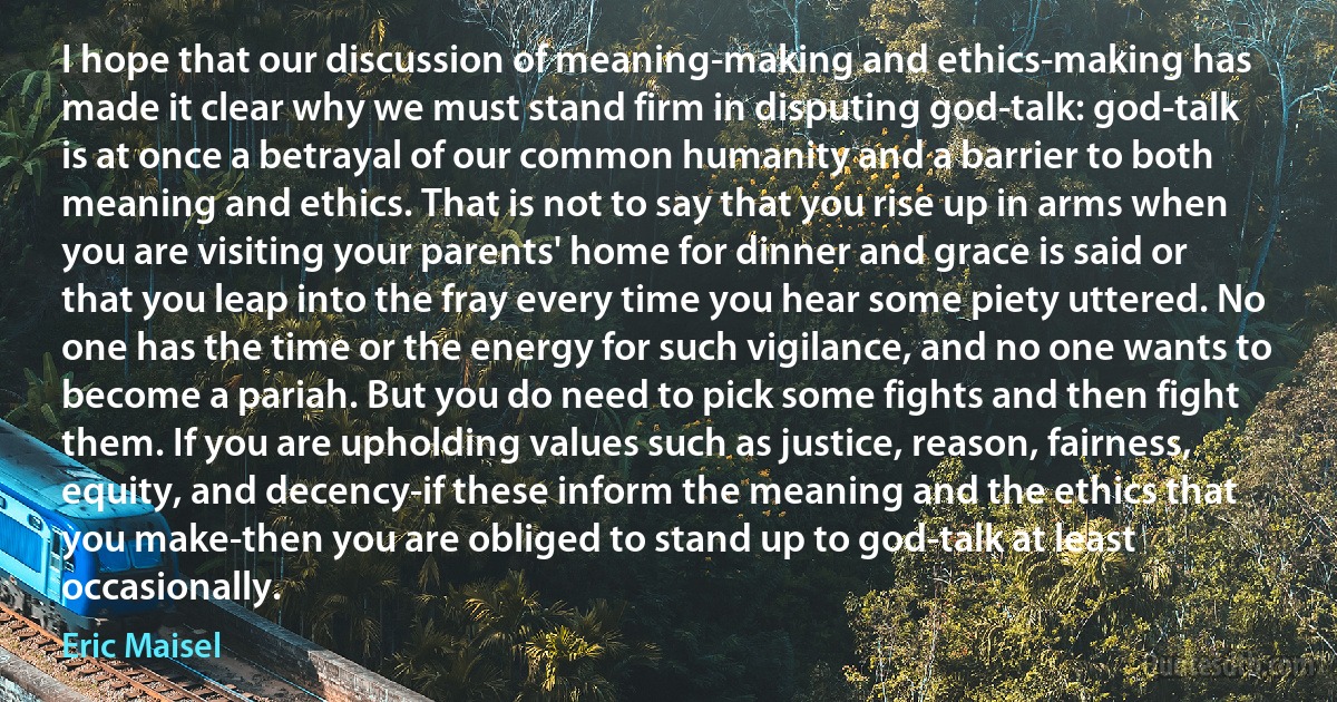 I hope that our discussion of meaning-making and ethics-making has made it clear why we must stand firm in disputing god-talk: god-talk is at once a betrayal of our common humanity and a barrier to both meaning and ethics. That is not to say that you rise up in arms when you are visiting your parents' home for dinner and grace is said or that you leap into the fray every time you hear some piety uttered. No one has the time or the energy for such vigilance, and no one wants to become a pariah. But you do need to pick some fights and then fight them. If you are upholding values such as justice, reason, fairness, equity, and decency-if these inform the meaning and the ethics that you make-then you are obliged to stand up to god-talk at least occasionally. (Eric Maisel)