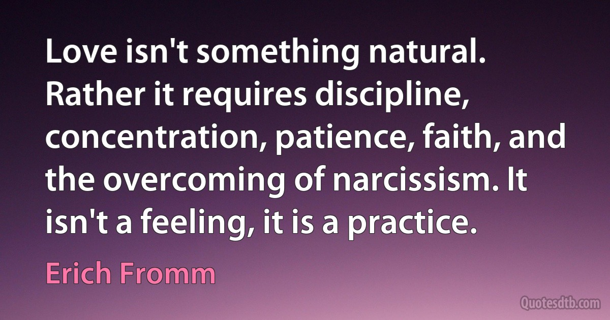 Love isn't something natural. Rather it requires discipline, concentration, patience, faith, and the overcoming of narcissism. It isn't a feeling, it is a practice. (Erich Fromm)