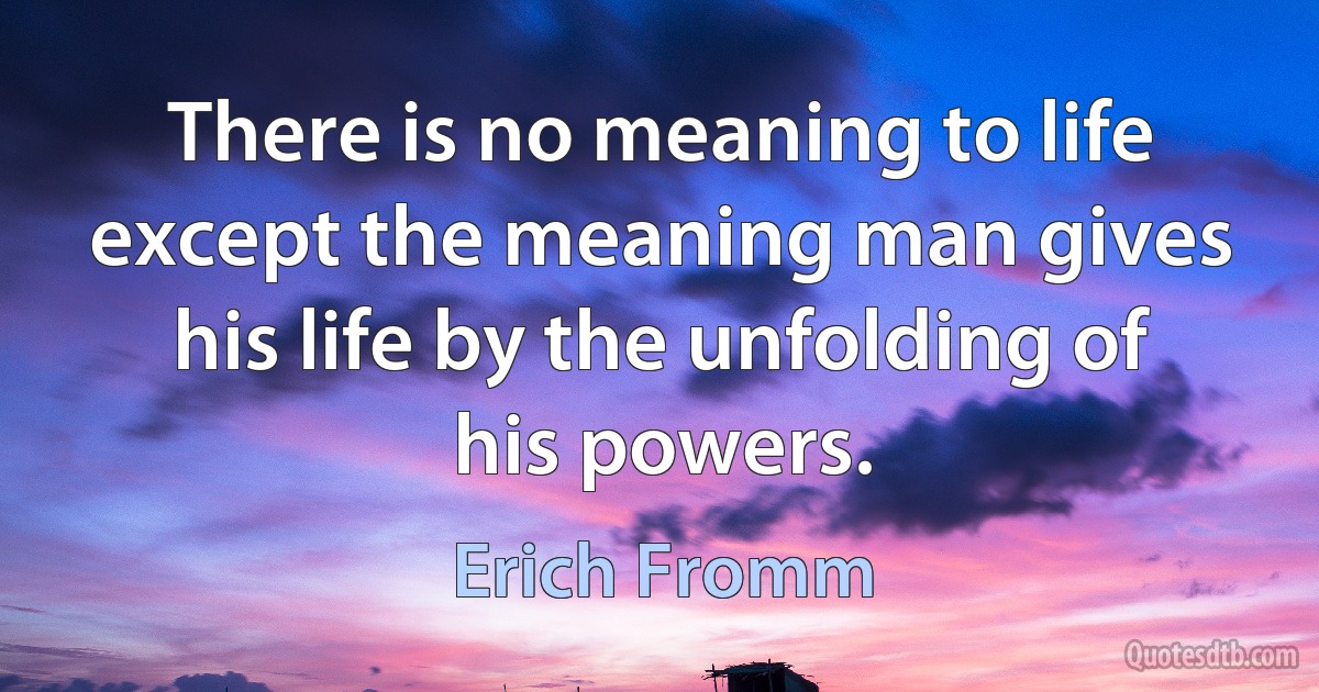 There is no meaning to life except the meaning man gives his life by the unfolding of his powers. (Erich Fromm)