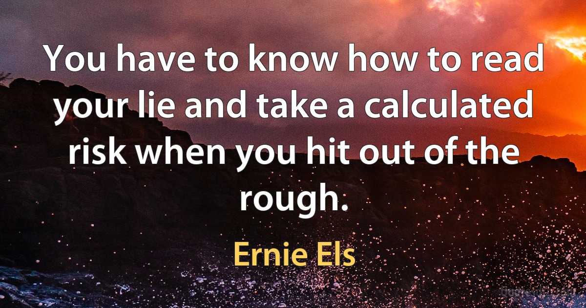 You have to know how to read your lie and take a calculated risk when you hit out of the rough. (Ernie Els)