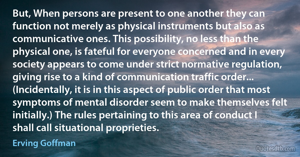 But, When persons are present to one another they can function not merely as physical instruments but also as communicative ones. This possibility, no less than the physical one, is fateful for everyone concerned and in every society appears to come under strict normative regulation, giving rise to a kind of communication traffic order...
(Incidentally, it is in this aspect of public order that most symptoms of mental disorder seem to make themselves felt initially.) The rules pertaining to this area of conduct I shall call situational proprieties. (Erving Goffman)