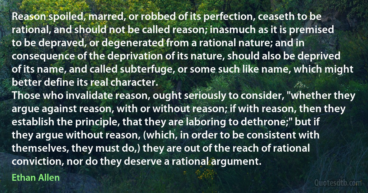 Reason spoiled, marred, or robbed of its perfection, ceaseth to be rational, and should not be called reason; inasmuch as it is premised to be depraved, or degenerated from a rational nature; and in consequence of the deprivation of its nature, should also be deprived of its name, and called subterfuge, or some such like name, which might better define its real character.
Those who invalidate reason, ought seriously to consider, "whether they argue against reason, with or without reason; if with reason, then they establish the principle, that they are laboring to dethrone;" but if they argue without reason, (which, in order to be consistent with themselves, they must do,) they are out of the reach of rational conviction, nor do they deserve a rational argument. (Ethan Allen)