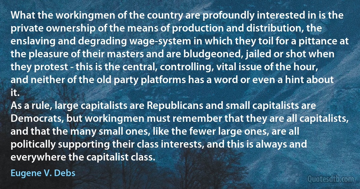 What the workingmen of the country are profoundly interested in is the private ownership of the means of production and distribution, the enslaving and degrading wage-system in which they toil for a pittance at the pleasure of their masters and are bludgeoned, jailed or shot when they protest - this is the central, controlling, vital issue of the hour, and neither of the old party platforms has a word or even a hint about it.
As a rule, large capitalists are Republicans and small capitalists are Democrats, but workingmen must remember that they are all capitalists, and that the many small ones, like the fewer large ones, are all politically supporting their class interests, and this is always and everywhere the capitalist class. (Eugene V. Debs)