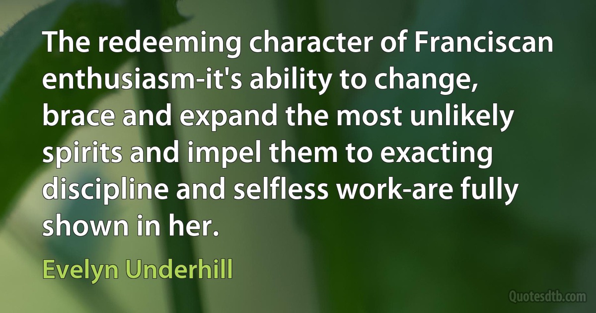 The redeeming character of Franciscan enthusiasm-it's ability to change, brace and expand the most unlikely spirits and impel them to exacting discipline and selfless work-are fully shown in her. (Evelyn Underhill)