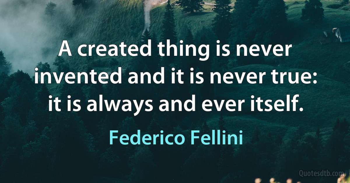 A created thing is never invented and it is never true: it is always and ever itself. (Federico Fellini)