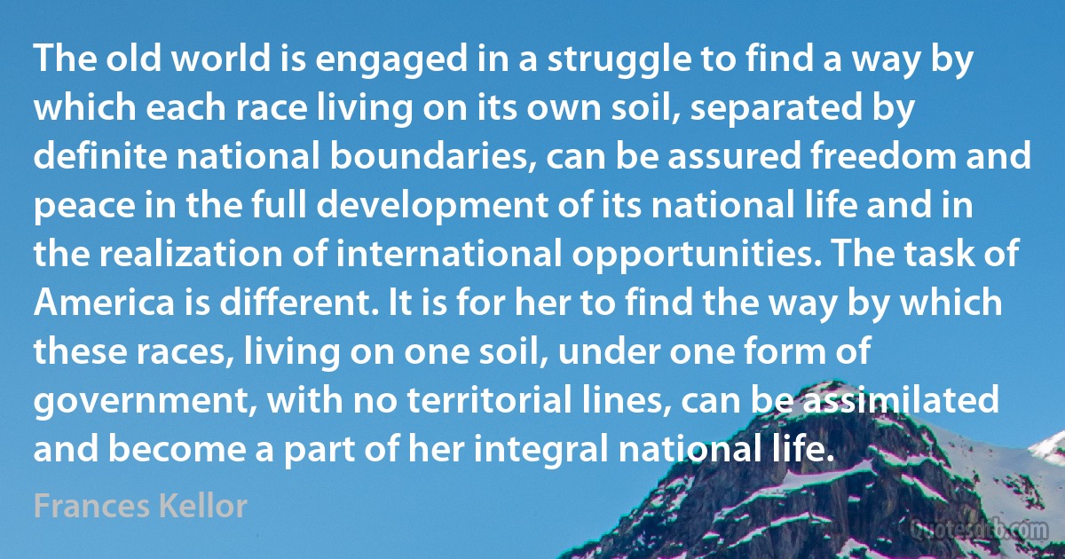 The old world is engaged in a struggle to find a way by which each race living on its own soil, separated by definite national boundaries, can be assured freedom and peace in the full development of its national life and in the realization of international opportunities. The task of America is different. It is for her to find the way by which these races, living on one soil, under one form of government, with no territorial lines, can be assimilated and become a part of her integral national life. (Frances Kellor)