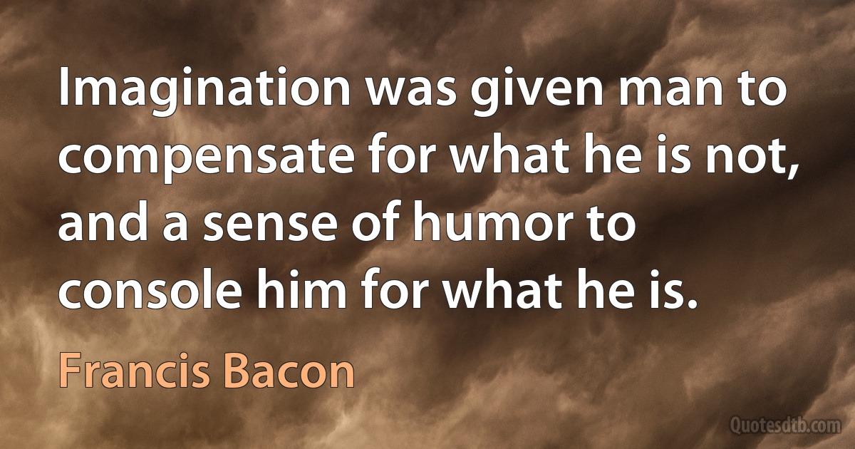 Imagination was given man to compensate for what he is not, and a sense of humor to console him for what he is. (Francis Bacon)