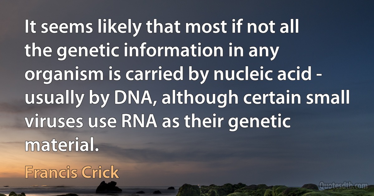 It seems likely that most if not all the genetic information in any organism is carried by nucleic acid - usually by DNA, although certain small viruses use RNA as their genetic material. (Francis Crick)