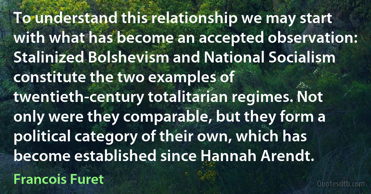 To understand this relationship we may start with what has become an accepted observation: Stalinized Bolshevism and National Socialism constitute the two examples of twentieth-century totalitarian regimes. Not only were they comparable, but they form a political category of their own, which has become established since Hannah Arendt. (Francois Furet)