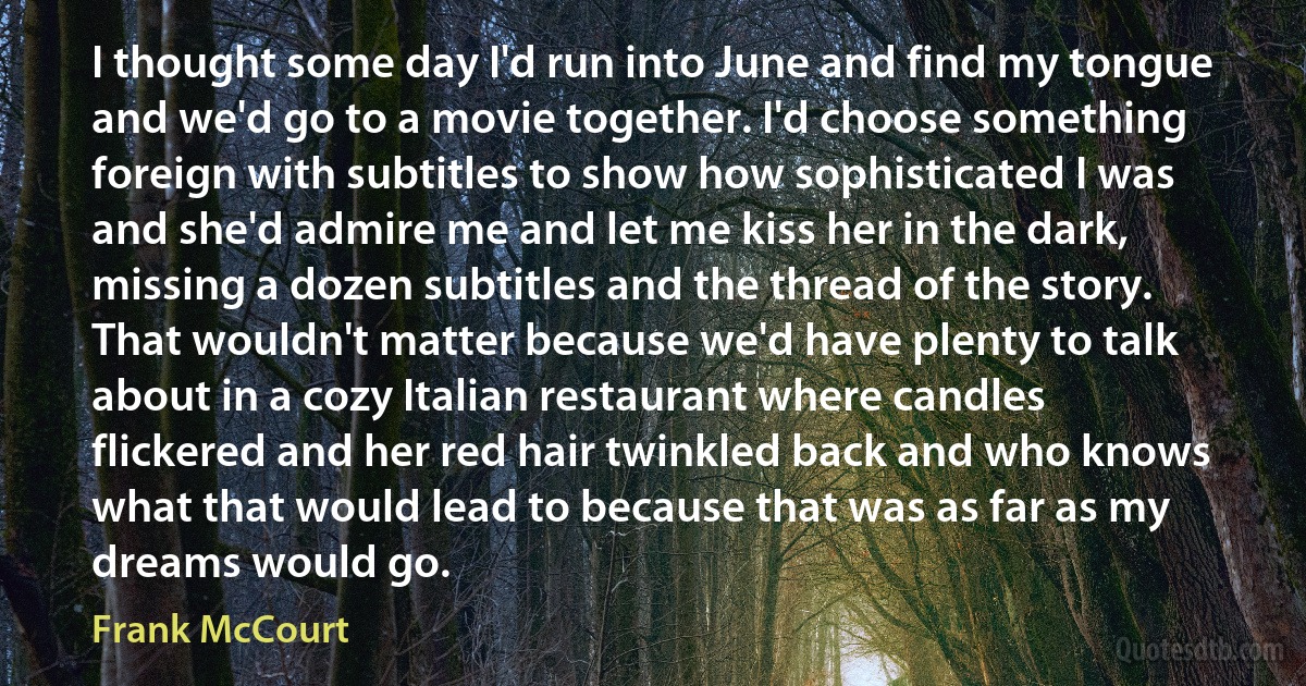 I thought some day I'd run into June and find my tongue and we'd go to a movie together. I'd choose something foreign with subtitles to show how sophisticated I was and she'd admire me and let me kiss her in the dark, missing a dozen subtitles and the thread of the story. That wouldn't matter because we'd have plenty to talk about in a cozy Italian restaurant where candles flickered and her red hair twinkled back and who knows what that would lead to because that was as far as my dreams would go. (Frank McCourt)