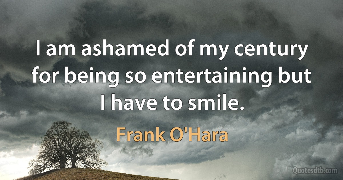 I am ashamed of my century for being so entertaining but I have to smile. (Frank O'Hara)