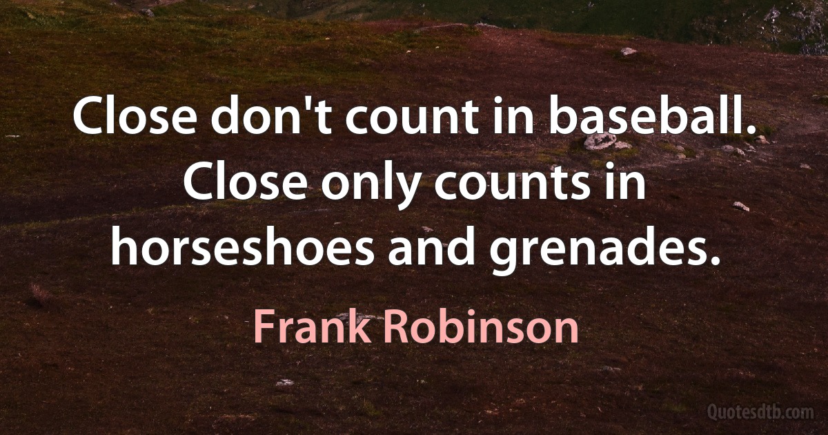 Close don't count in baseball. Close only counts in horseshoes and grenades. (Frank Robinson)