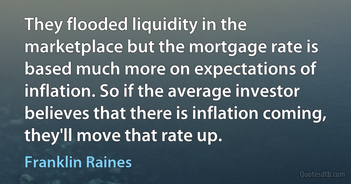 They flooded liquidity in the marketplace but the mortgage rate is based much more on expectations of inflation. So if the average investor believes that there is inflation coming, they'll move that rate up. (Franklin Raines)