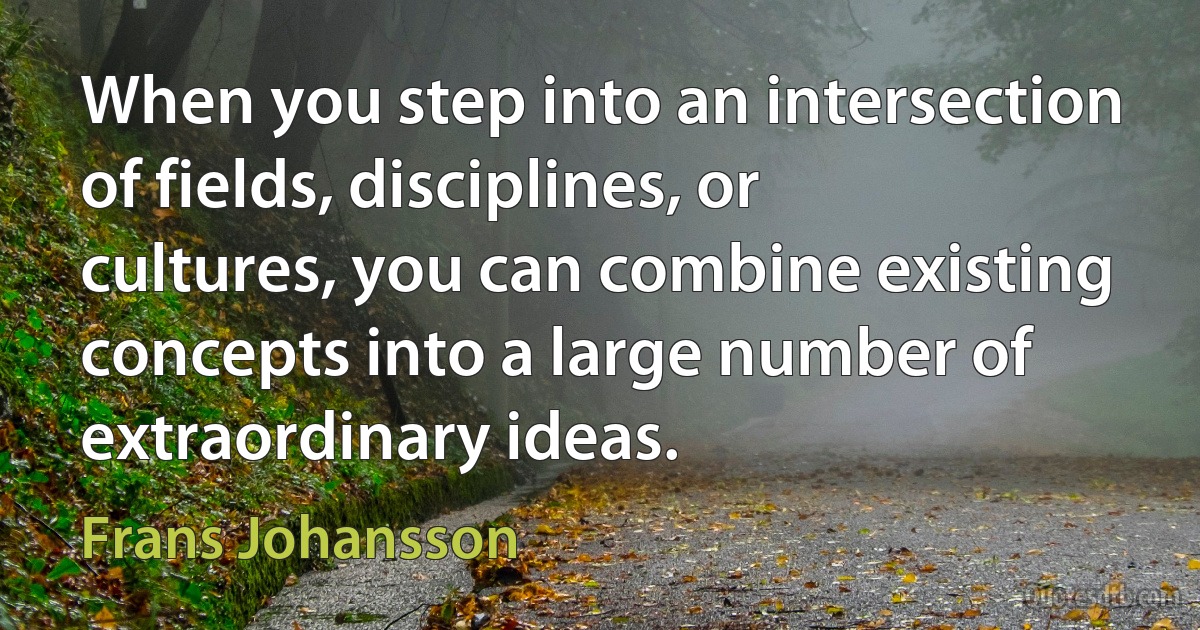 When you step into an intersection of fields, disciplines, or cultures, you can combine existing concepts into a large number of extraordinary ideas. (Frans Johansson)