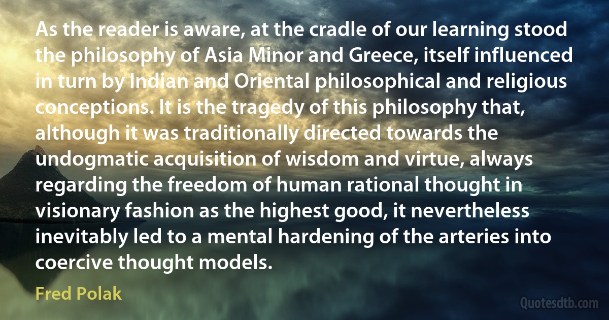 As the reader is aware, at the cradle of our learning stood the philosophy of Asia Minor and Greece, itself influenced in turn by Indian and Oriental philosophical and religious conceptions. It is the tragedy of this philosophy that, although it was traditionally directed towards the undogmatic acquisition of wisdom and virtue, always regarding the freedom of human rational thought in visionary fashion as the highest good, it nevertheless inevitably led to a mental hardening of the arteries into coercive thought models. (Fred Polak)