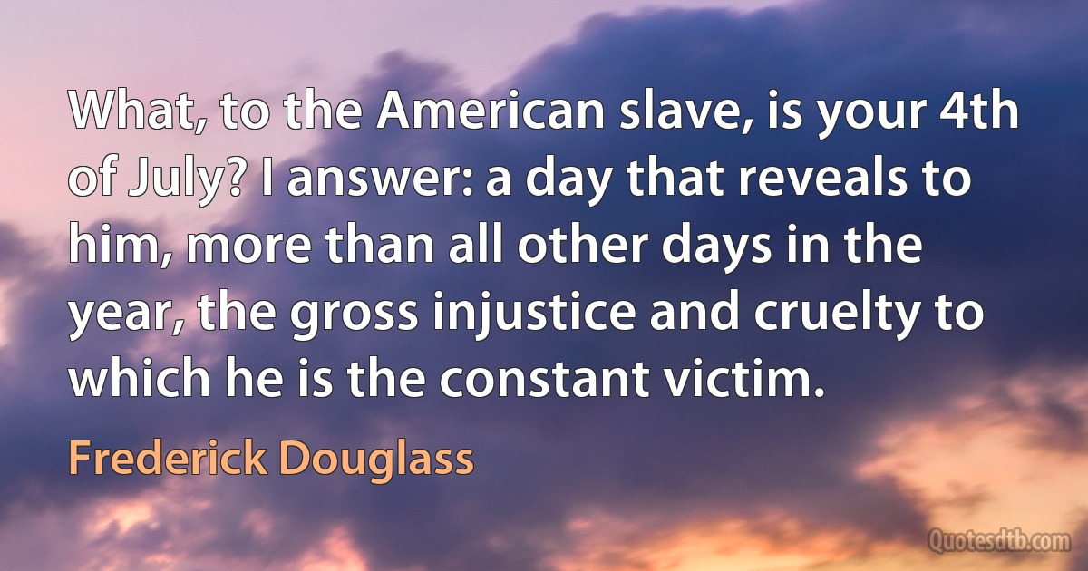 What, to the American slave, is your 4th of July? I answer: a day that reveals to him, more than all other days in the year, the gross injustice and cruelty to which he is the constant victim. (Frederick Douglass)