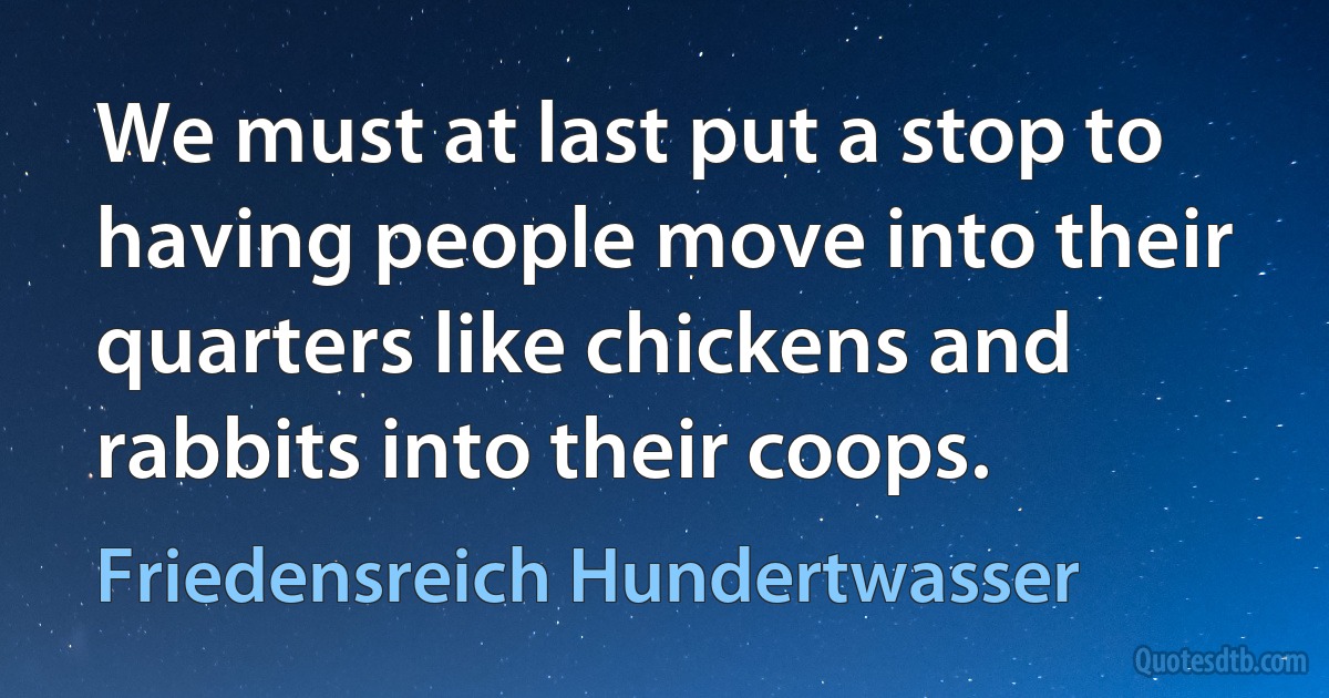 We must at last put a stop to having people move into their quarters like chickens and rabbits into their coops. (Friedensreich Hundertwasser)