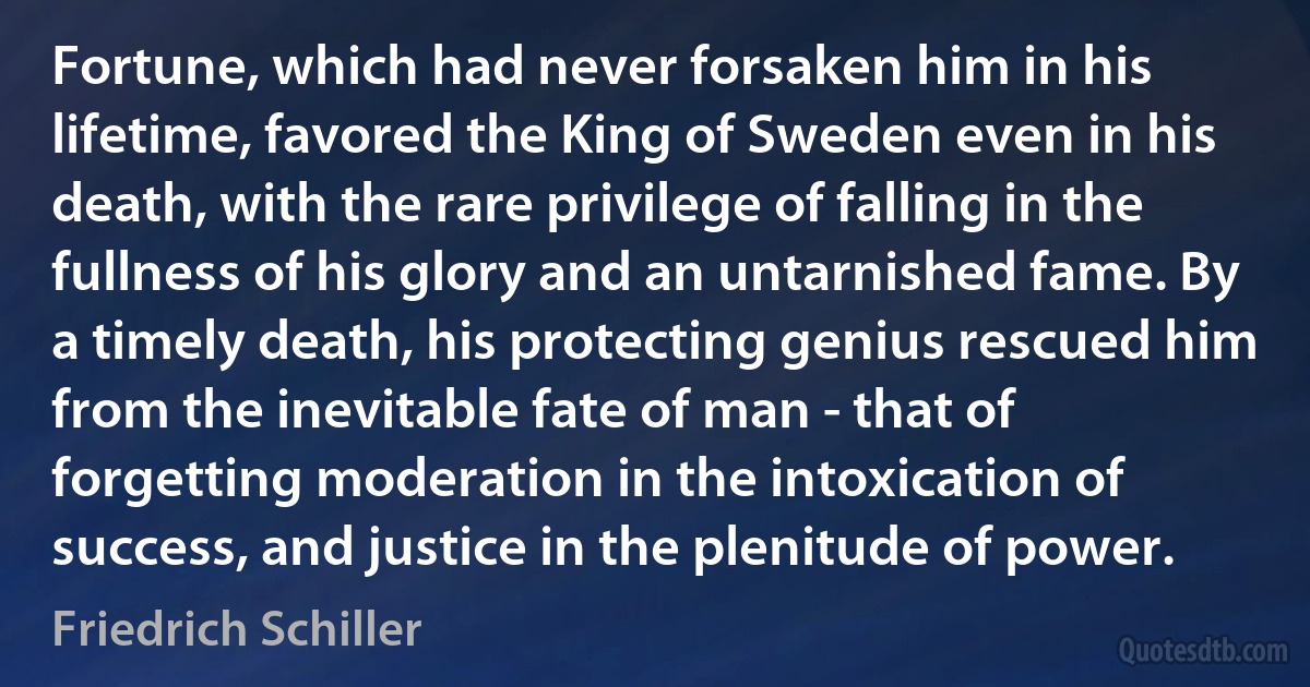 Fortune, which had never forsaken him in his lifetime, favored the King of Sweden even in his death, with the rare privilege of falling in the fullness of his glory and an untarnished fame. By a timely death, his protecting genius rescued him from the inevitable fate of man - that of forgetting moderation in the intoxication of success, and justice in the plenitude of power. (Friedrich Schiller)