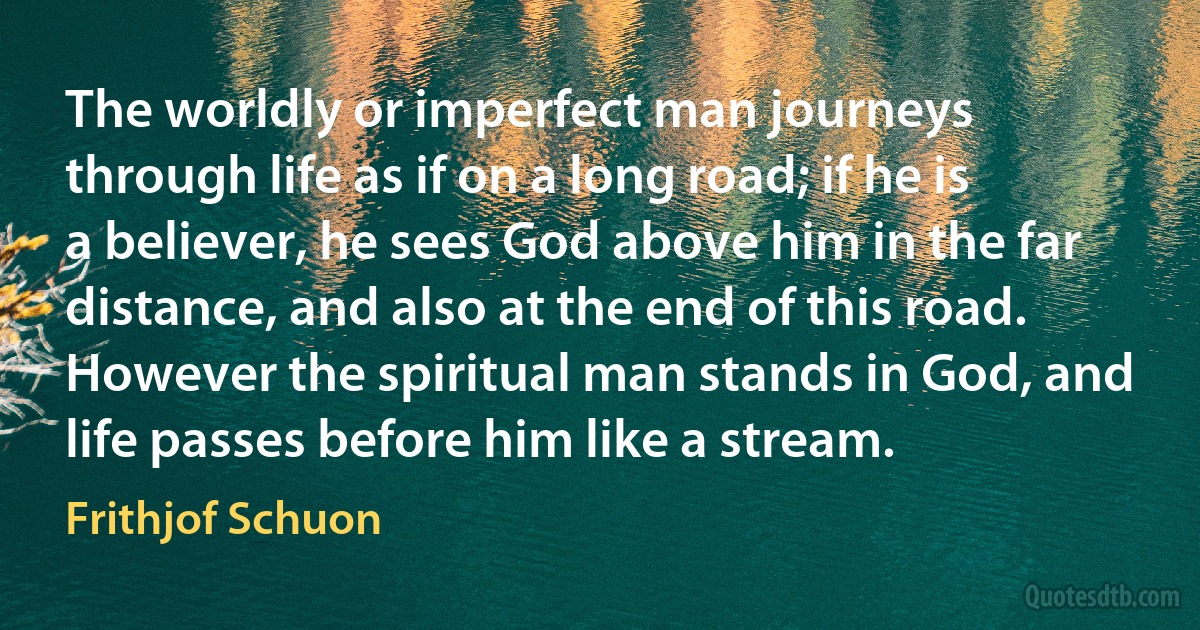 The worldly or imperfect man journeys through life as if on a long road; if he is a believer, he sees God above him in the far distance, and also at the end of this road. However the spiritual man stands in God, and life passes before him like a stream. (Frithjof Schuon)