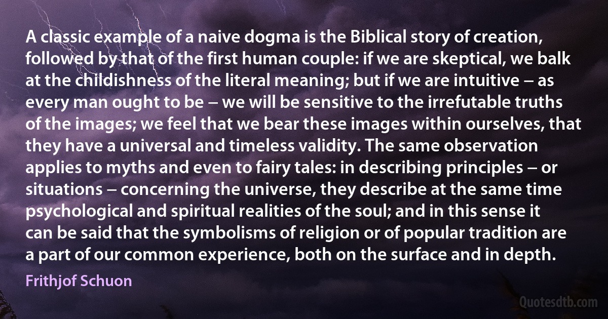 A classic example of a naive dogma is the Biblical story of creation, followed by that of the first human couple: if we are skeptical, we balk at the childishness of the literal meaning; but if we are intuitive − as every man ought to be − we will be sensitive to the irrefutable truths of the images; we feel that we bear these images within ourselves, that they have a universal and timeless validity. The same observation applies to myths and even to fairy tales: in describing principles − or situations − concerning the universe, they describe at the same time psychological and spiritual realities of the soul; and in this sense it can be said that the symbolisms of religion or of popular tradition are a part of our common experience, both on the surface and in depth. (Frithjof Schuon)