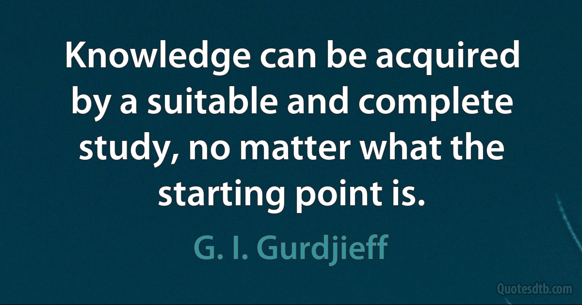 Knowledge can be acquired by a suitable and complete study, no matter what the starting point is. (G. I. Gurdjieff)