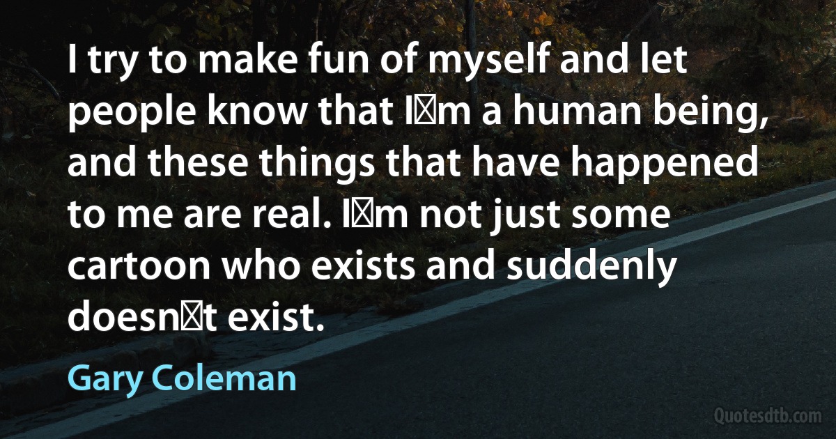 I try to make fun of myself and let people know that I�m a human being, and these things that have happened to me are real. I�m not just some cartoon who exists and suddenly doesn�t exist. (Gary Coleman)