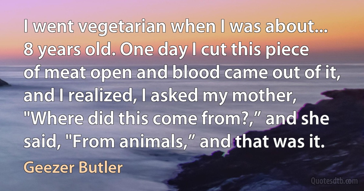 I went vegetarian when I was about... 8 years old. One day I cut this piece of meat open and blood came out of it, and I realized, I asked my mother, "Where did this come from?,” and she said, "From animals,” and that was it. (Geezer Butler)