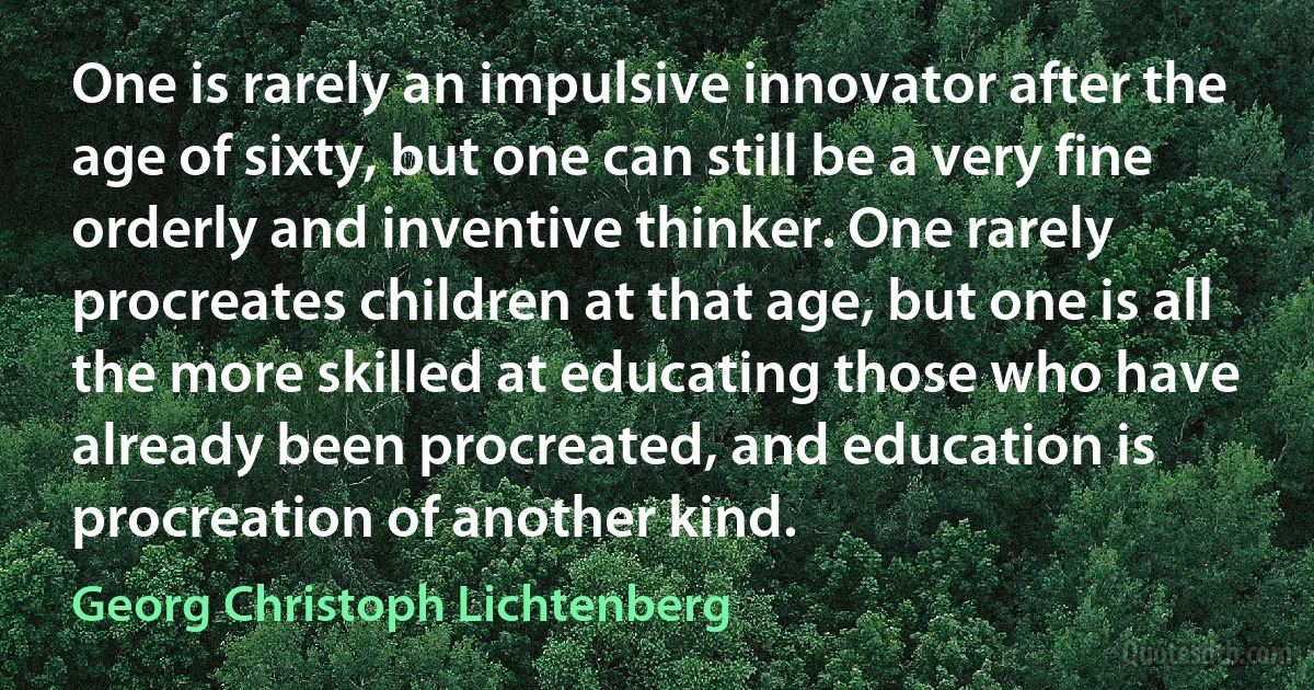 One is rarely an impulsive innovator after the age of sixty, but one can still be a very fine orderly and inventive thinker. One rarely procreates children at that age, but one is all the more skilled at educating those who have already been procreated, and education is procreation of another kind. (Georg Christoph Lichtenberg)