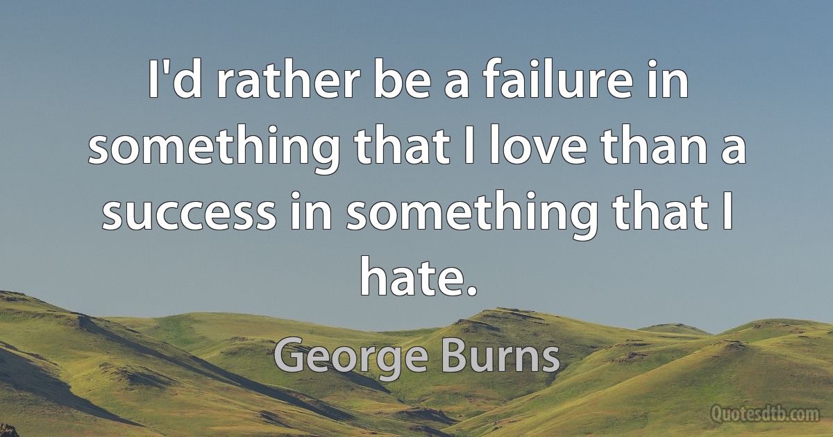 I'd rather be a failure in something that I love than a success in something that I hate. (George Burns)