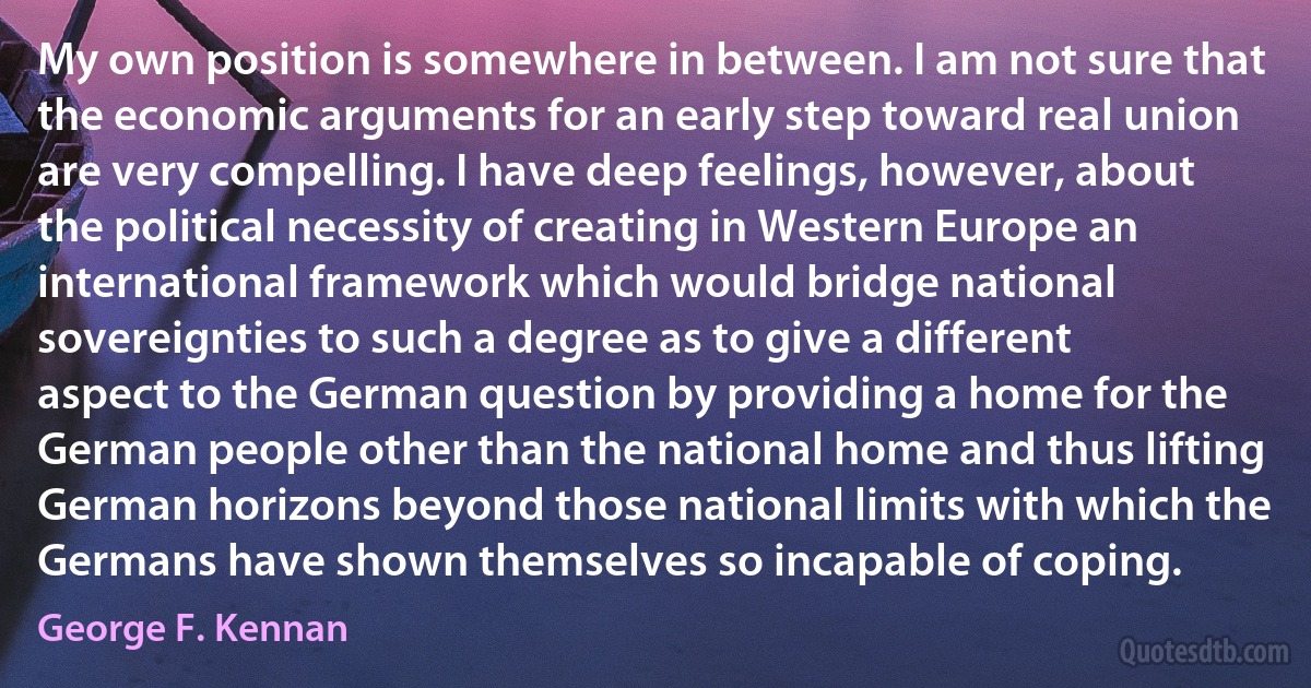 My own position is somewhere in between. I am not sure that the economic arguments for an early step toward real union are very compelling. I have deep feelings, however, about the political necessity of creating in Western Europe an international framework which would bridge national sovereignties to such a degree as to give a different aspect to the German question by providing a home for the German people other than the national home and thus lifting German horizons beyond those national limits with which the Germans have shown themselves so incapable of coping. (George F. Kennan)