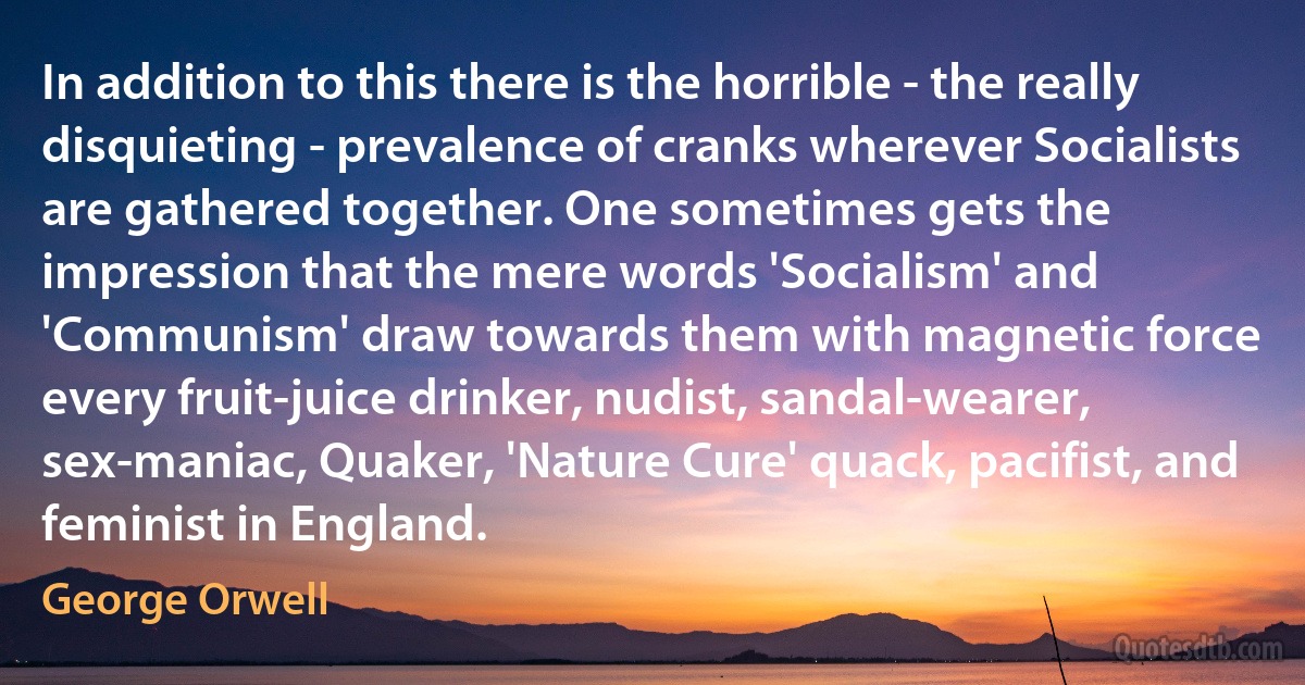 In addition to this there is the horrible - the really disquieting - prevalence of cranks wherever Socialists are gathered together. One sometimes gets the impression that the mere words 'Socialism' and 'Communism' draw towards them with magnetic force every fruit-juice drinker, nudist, sandal-wearer, sex-maniac, Quaker, 'Nature Cure' quack, pacifist, and feminist in England. (George Orwell)