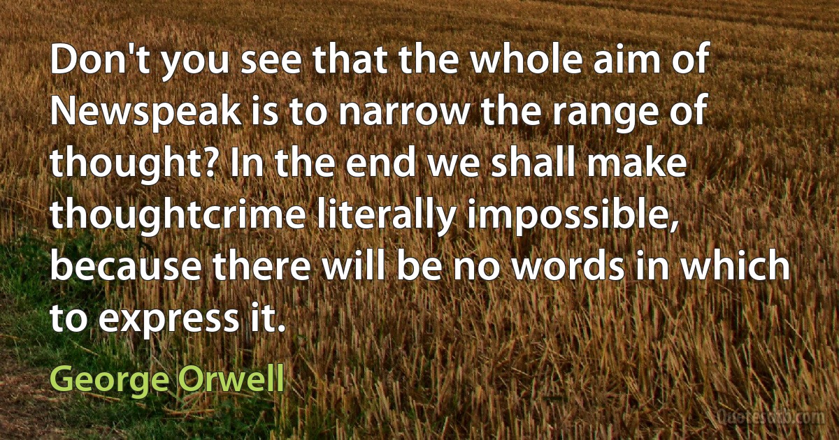 Don't you see that the whole aim of Newspeak is to narrow the range of thought? In the end we shall make thoughtcrime literally impossible, because there will be no words in which to express it. (George Orwell)