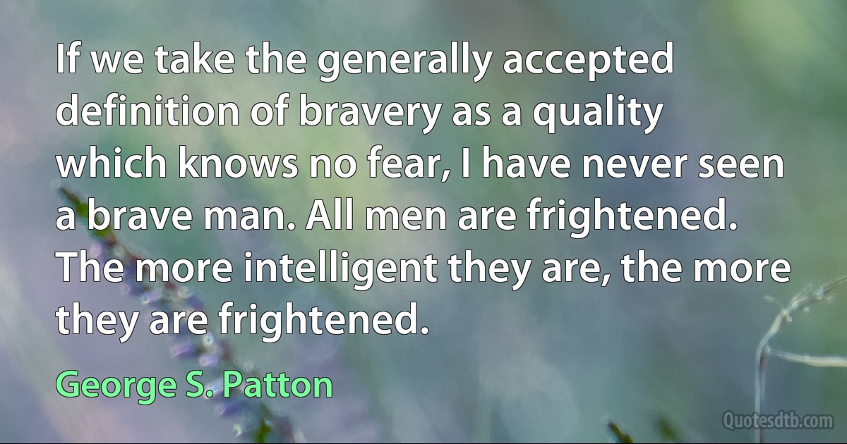 If we take the generally accepted definition of bravery as a quality which knows no fear, I have never seen a brave man. All men are frightened. The more intelligent they are, the more they are frightened. (George S. Patton)