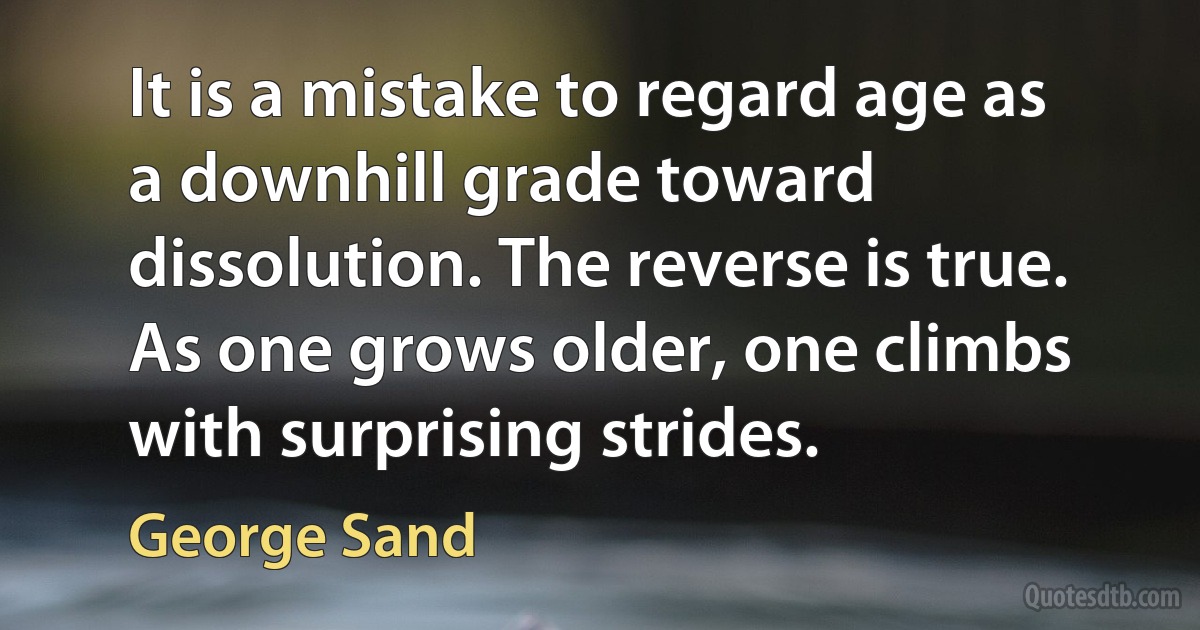 It is a mistake to regard age as a downhill grade toward dissolution. The reverse is true. As one grows older, one climbs with surprising strides. (George Sand)