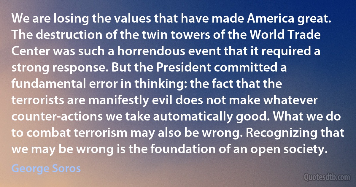 We are losing the values that have made America great. The destruction of the twin towers of the World Trade Center was such a horrendous event that it required a strong response. But the President committed a fundamental error in thinking: the fact that the terrorists are manifestly evil does not make whatever counter-actions we take automatically good. What we do to combat terrorism may also be wrong. Recognizing that we may be wrong is the foundation of an open society. (George Soros)