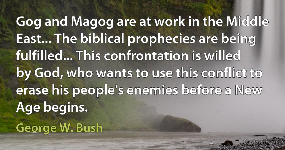 Gog and Magog are at work in the Middle East... The biblical prophecies are being fulfilled... This confrontation is willed by God, who wants to use this conflict to erase his people's enemies before a New Age begins. (George W. Bush)