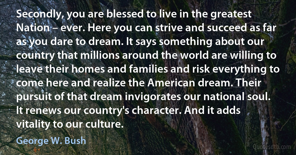 Secondly, you are blessed to live in the greatest Nation – ever. Here you can strive and succeed as far as you dare to dream. It says something about our country that millions around the world are willing to leave their homes and families and risk everything to come here and realize the American dream. Their pursuit of that dream invigorates our national soul. It renews our country's character. And it adds vitality to our culture. (George W. Bush)