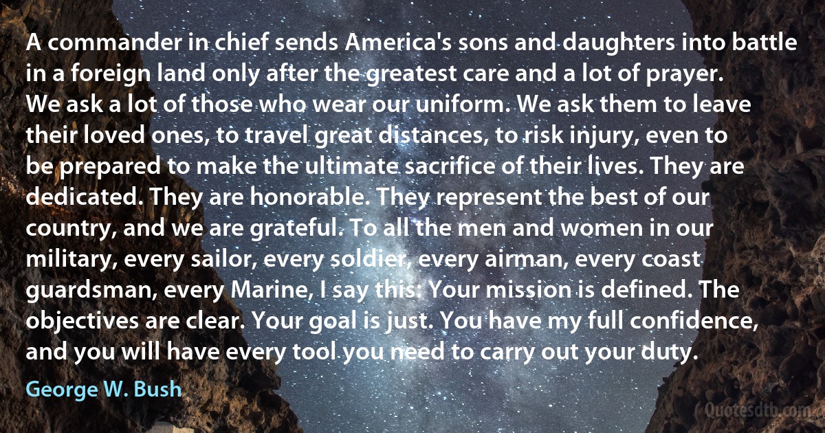 A commander in chief sends America's sons and daughters into battle in a foreign land only after the greatest care and a lot of prayer. We ask a lot of those who wear our uniform. We ask them to leave their loved ones, to travel great distances, to risk injury, even to be prepared to make the ultimate sacrifice of their lives. They are dedicated. They are honorable. They represent the best of our country, and we are grateful. To all the men and women in our military, every sailor, every soldier, every airman, every coast guardsman, every Marine, I say this: Your mission is defined. The objectives are clear. Your goal is just. You have my full confidence, and you will have every tool you need to carry out your duty. (George W. Bush)