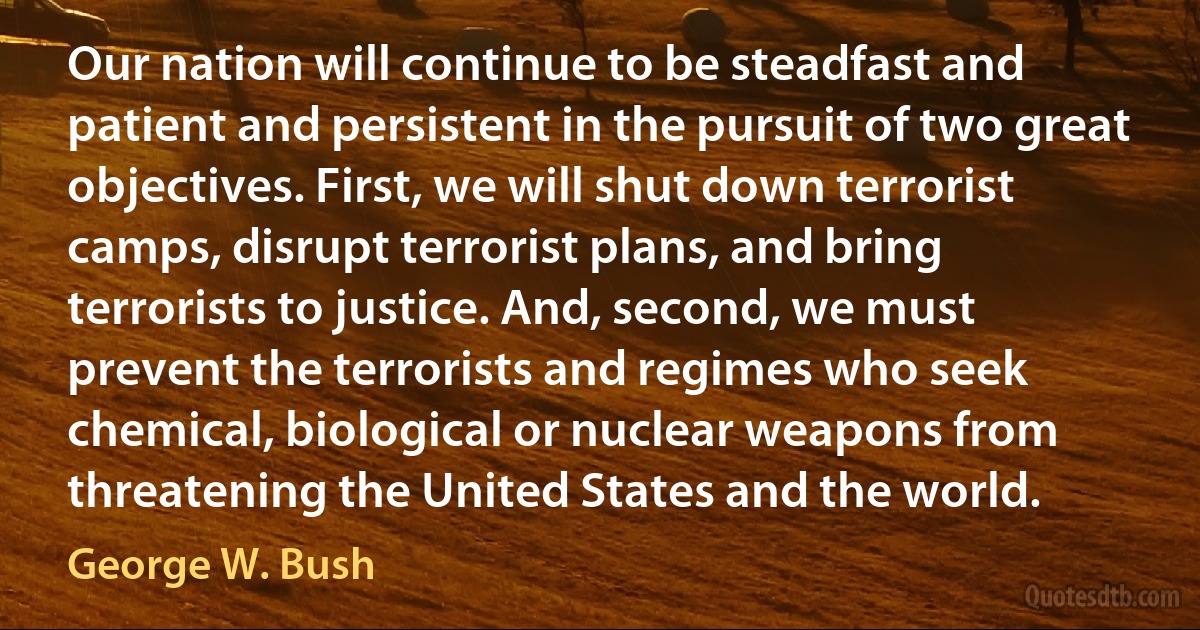 Our nation will continue to be steadfast and patient and persistent in the pursuit of two great objectives. First, we will shut down terrorist camps, disrupt terrorist plans, and bring terrorists to justice. And, second, we must prevent the terrorists and regimes who seek chemical, biological or nuclear weapons from threatening the United States and the world. (George W. Bush)