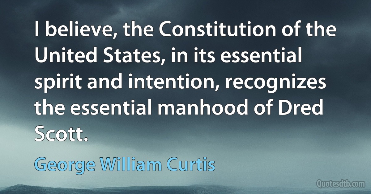 I believe, the Constitution of the United States, in its essential spirit and intention, recognizes the essential manhood of Dred Scott. (George William Curtis)