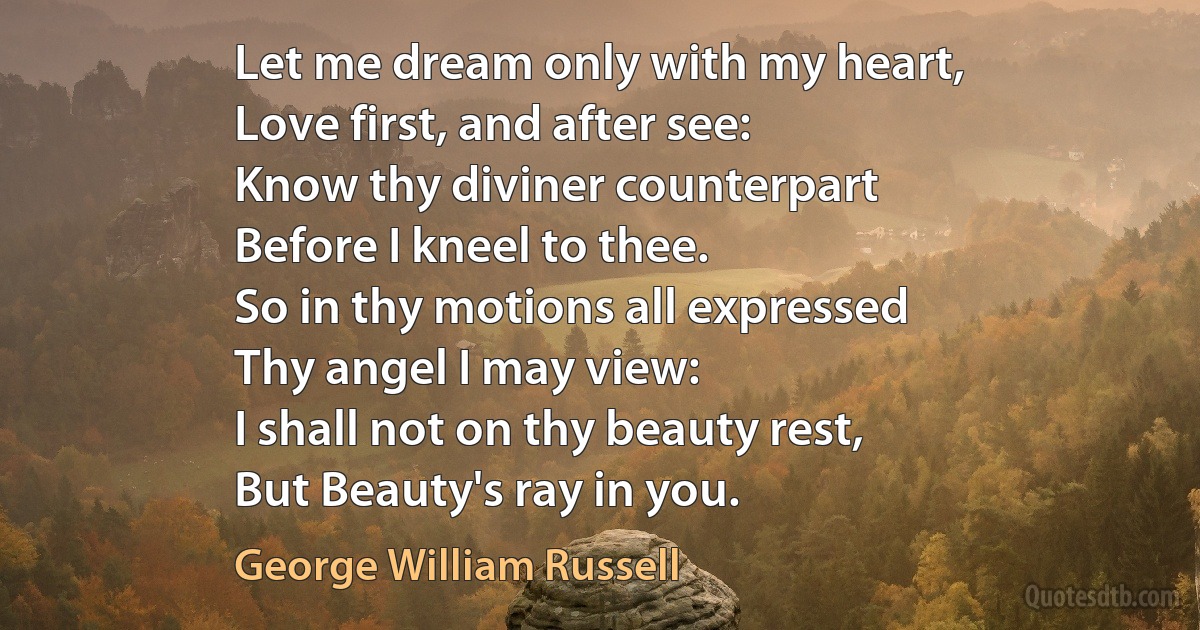 Let me dream only with my heart,
Love first, and after see:
Know thy diviner counterpart
Before I kneel to thee.
So in thy motions all expressed
Thy angel I may view:
I shall not on thy beauty rest,
But Beauty's ray in you. (George William Russell)