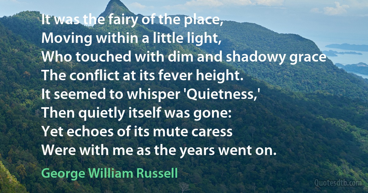 It was the fairy of the place,
Moving within a little light,
Who touched with dim and shadowy grace
The conflict at its fever height.
It seemed to whisper 'Quietness,'
Then quietly itself was gone:
Yet echoes of its mute caress
Were with me as the years went on. (George William Russell)