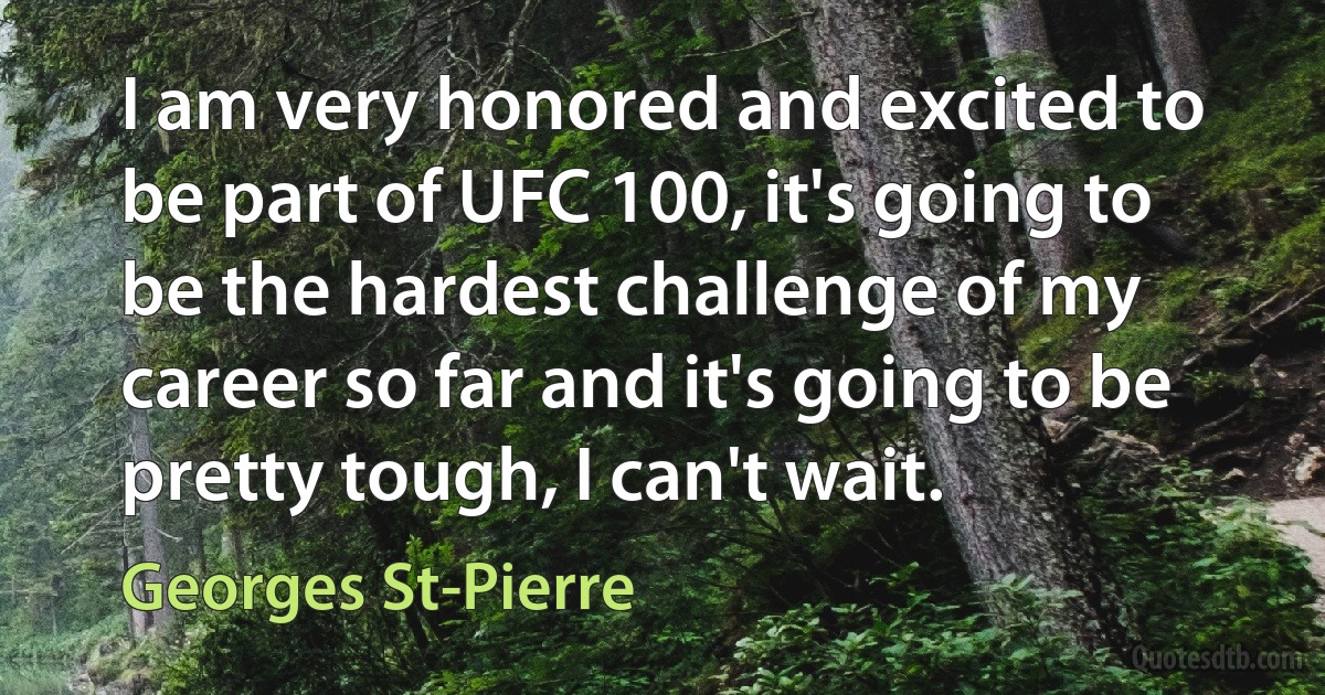 I am very honored and excited to be part of UFC 100, it's going to be the hardest challenge of my career so far and it's going to be pretty tough, I can't wait. (Georges St-Pierre)