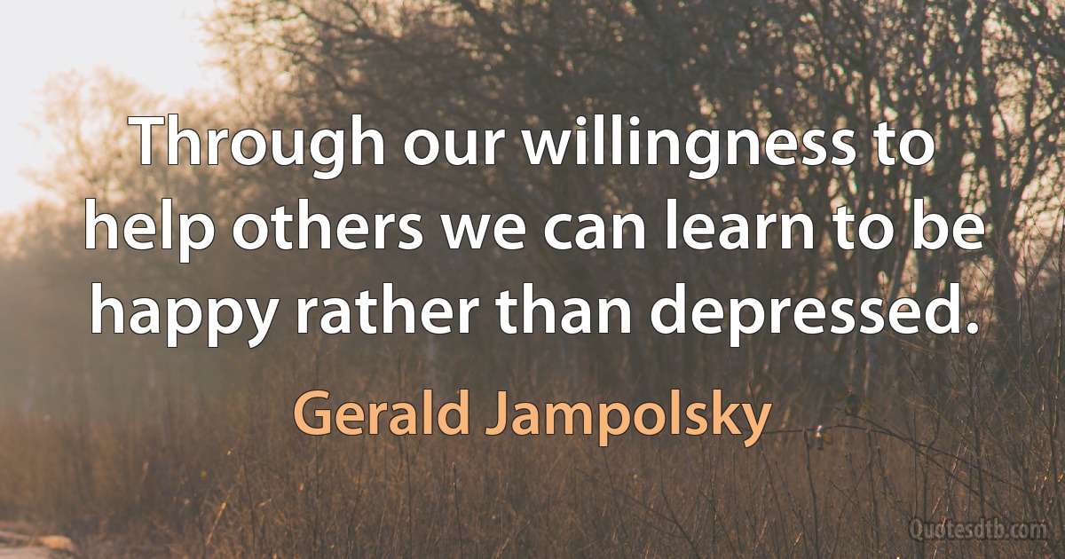 Through our willingness to help others we can learn to be happy rather than depressed. (Gerald Jampolsky)