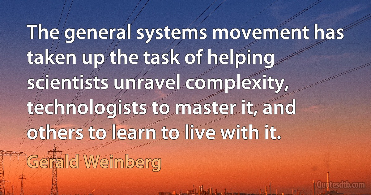 The general systems movement has taken up the task of helping scientists unravel complexity, technologists to master it, and others to learn to live with it. (Gerald Weinberg)