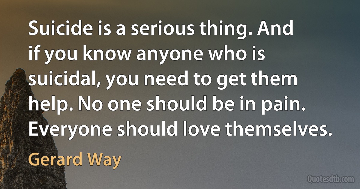 Suicide is a serious thing. And if you know anyone who is suicidal, you need to get them help. No one should be in pain. Everyone should love themselves. (Gerard Way)