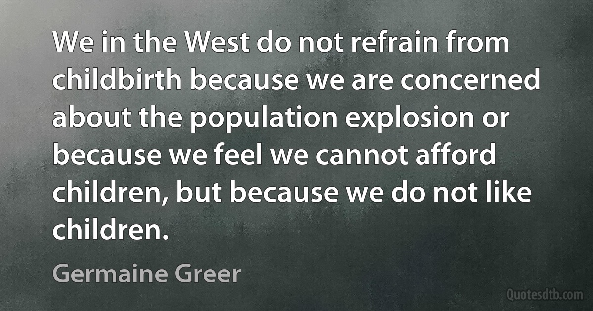 We in the West do not refrain from childbirth because we are concerned about the population explosion or because we feel we cannot afford children, but because we do not like children. (Germaine Greer)